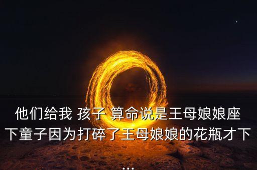 他们给我 孩子 算命说是王母娘娘座下童子因为打碎了王母娘娘的花瓶才下...