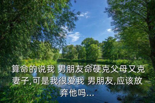  算命的说我 男朋友命硬克父母又克妻子,可是我很爱我 男朋友,应该放弃他吗...