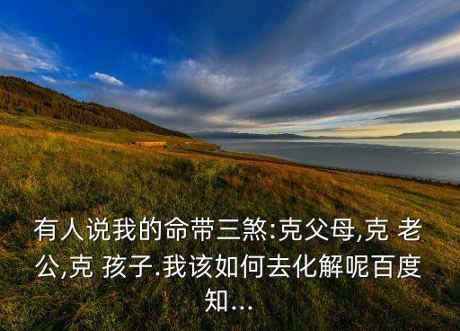 有人说我的命带三煞:克父母,克 老公,克 孩子.我该如何去化解呢百度知...