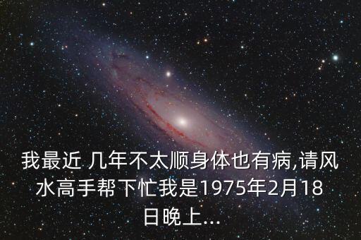 我最近 几年不太顺身体也有病,请风水高手帮下忙我是1975年2月18日晚上...