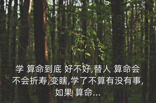 学 算命到底 好不好,替人 算命会不会折寿,变瞎,学了不算有没有事,如果 算命...