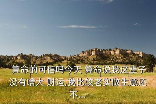  算命的可信吗今天 算命说我这辈子没有啥大 财运,我比较老实做生意还不...