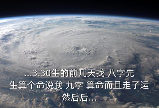 ...3.30生的前几天找 八字先生算个命说我 九字 算命而且走子运然后后...