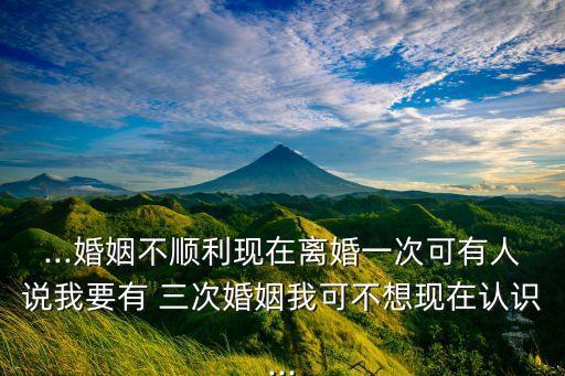 ...婚姻不顺利现在离婚一次可有人说我要有 三次婚姻我可不想现在认识...